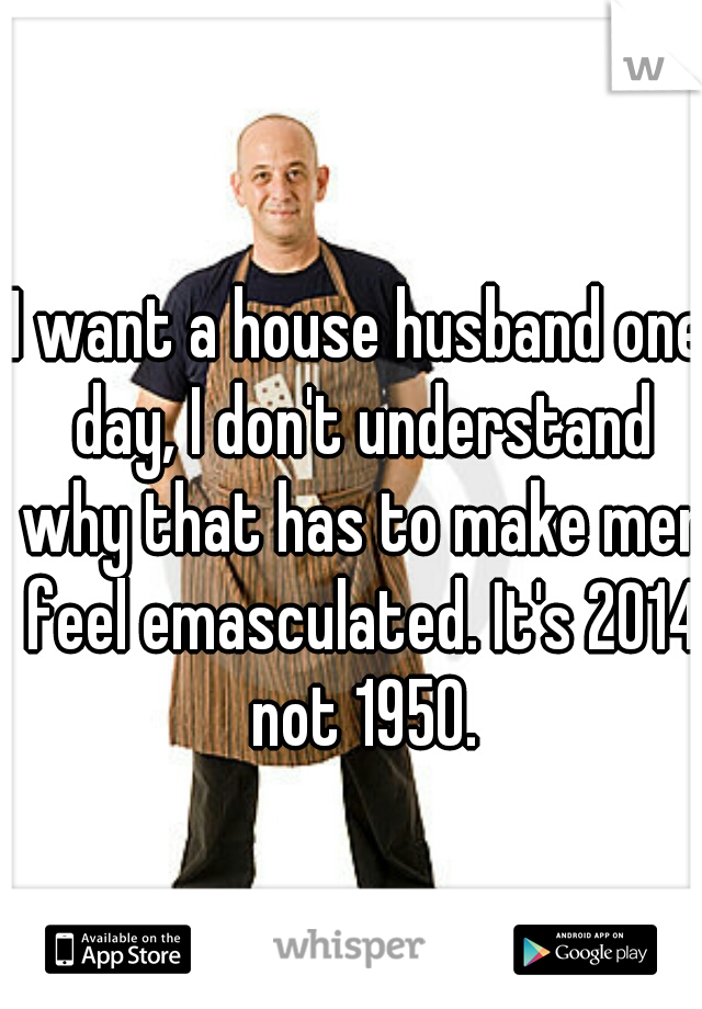 I want a house husband one day, I don't understand why that has to make men feel emasculated. It's 2014 not 1950.