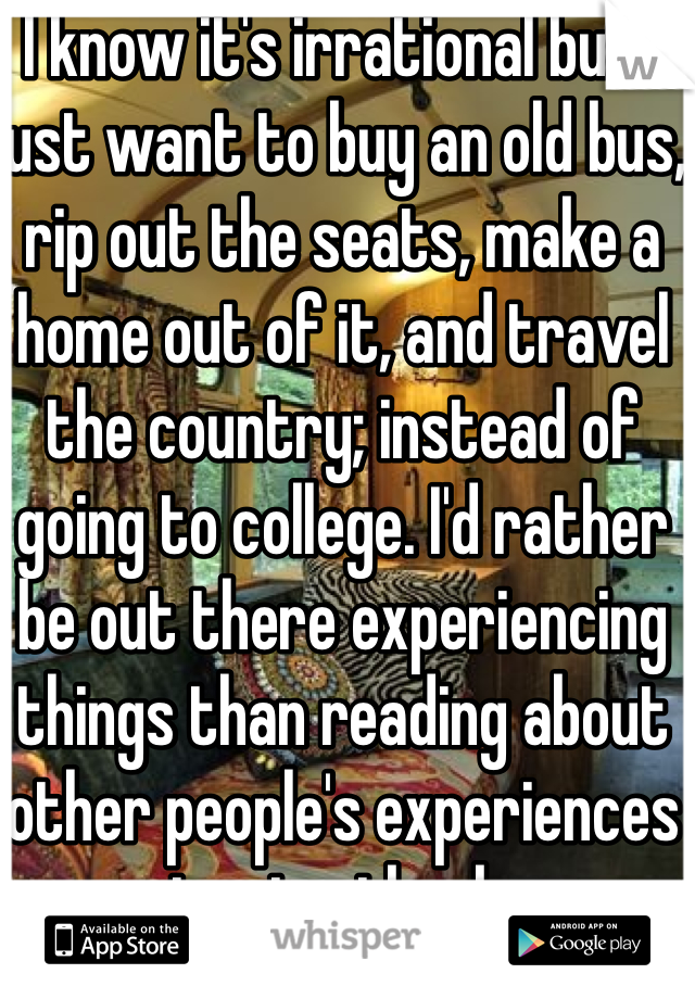 I know it's irrational but I just want to buy an old bus, rip out the seats, make a home out of it, and travel the country; instead of going to college. I'd rather be out there experiencing things than reading about other people's experiences in a textbook. 