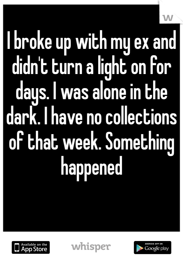 I broke up with my ex and didn't turn a light on for days. I was alone in the dark. I have no collections of that week. Something happened 

