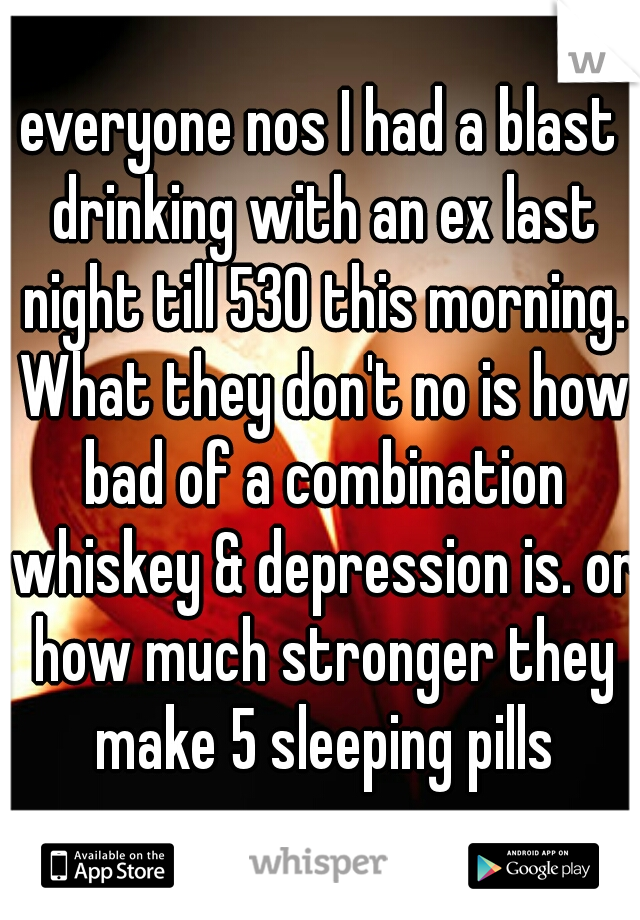 everyone nos I had a blast drinking with an ex last night till 530 this morning. What they don't no is how bad of a combination whiskey & depression is. or how much stronger they make 5 sleeping pills