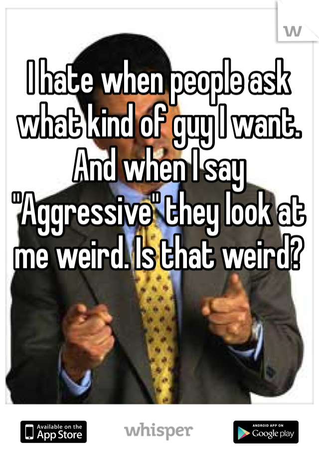 I hate when people ask what kind of guy I want. And when I say "Aggressive" they look at me weird. Is that weird? 