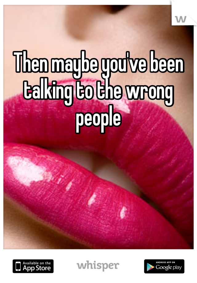 Then maybe you've been talking to the wrong people 