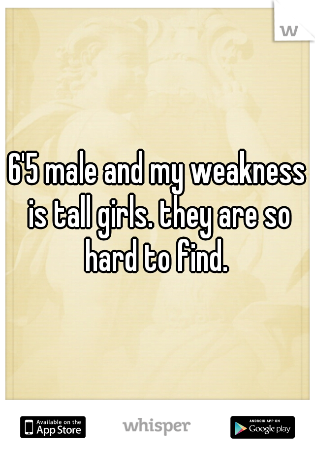 6'5 male and my weakness is tall girls. they are so hard to find. 