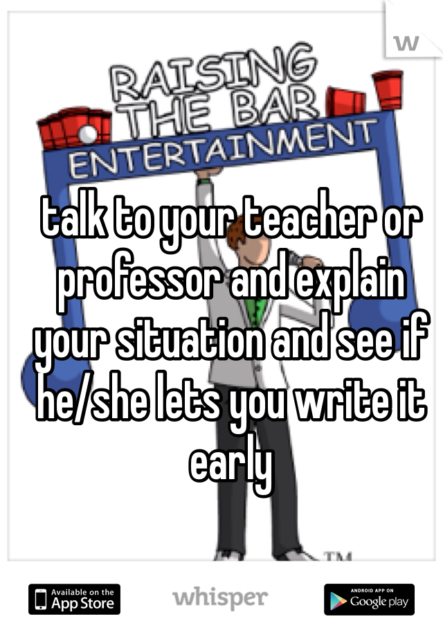 talk to your teacher or professor and explain your situation and see if he/she lets you write it early