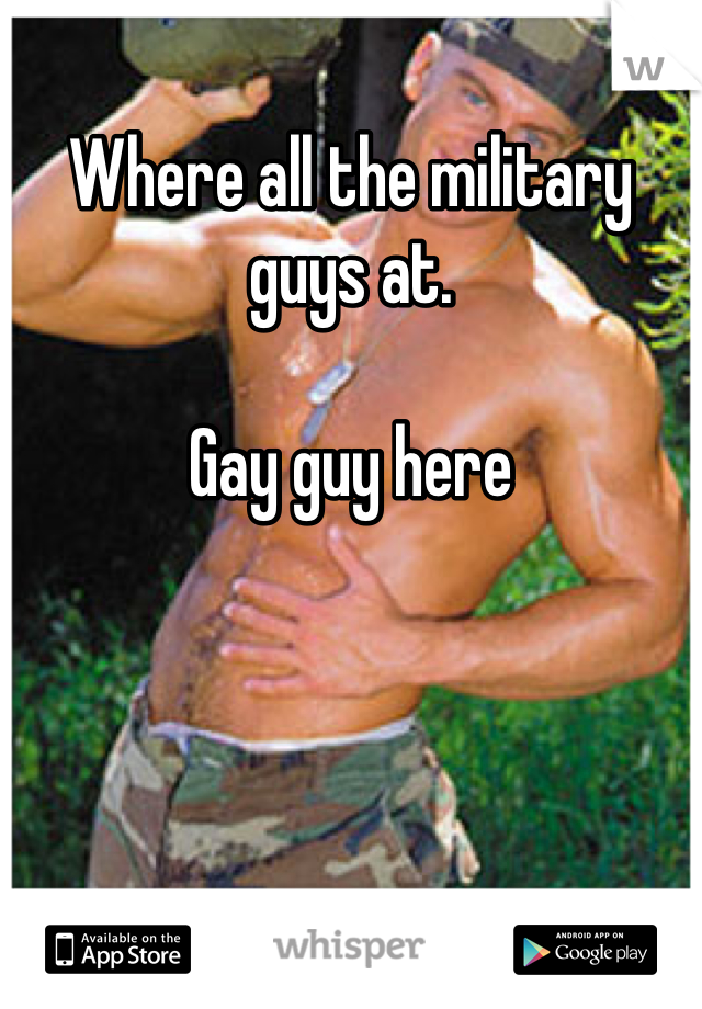 Where all the military guys at.

Gay guy here