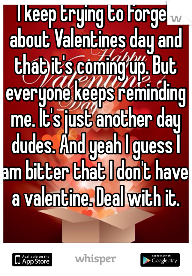 I keep trying to forget about Valentines day and that it's coming up. But everyone keeps reminding me. It's just another day dudes. And yeah I guess I am bitter that I don't have a valentine. Deal with it.