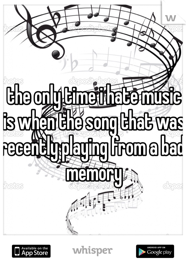 the only time i hate music is when the song that was recently playing from a bad memory