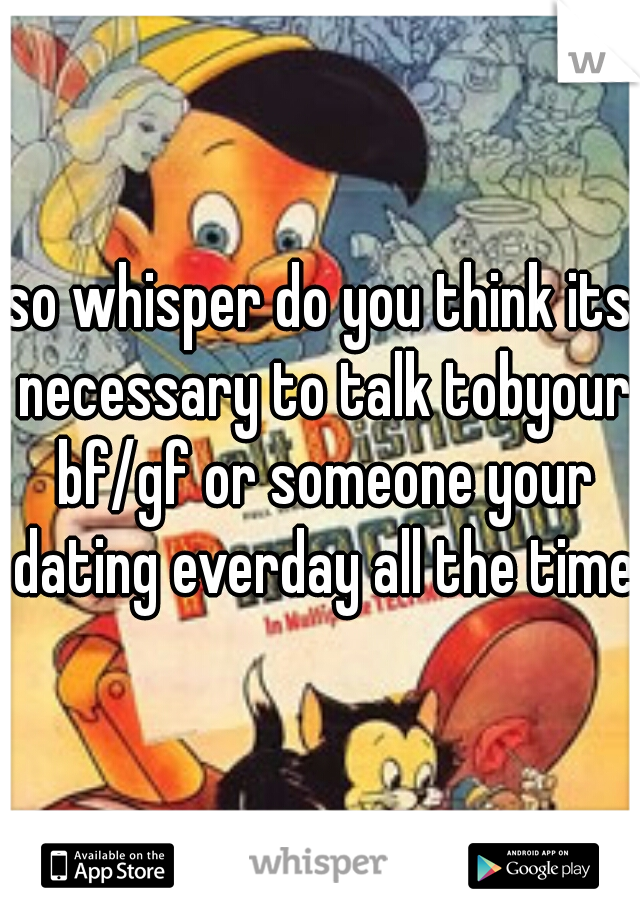 so whisper do you think its necessary to talk tobyour bf/gf or someone your dating everday all the time?