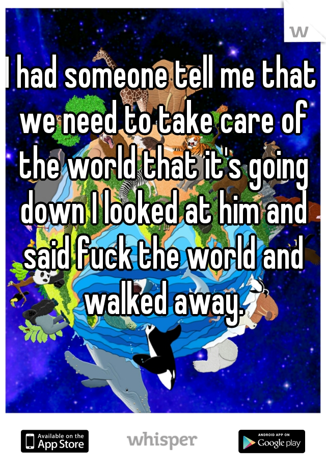 I had someone tell me that we need to take care of the world that it's going down I looked at him and said fuck the world and walked away.