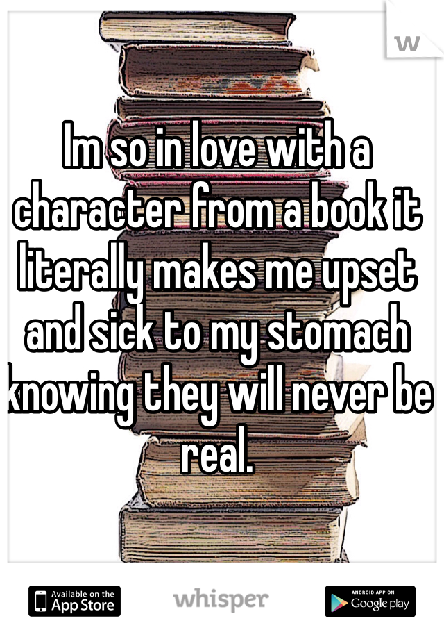 Im so in love with a character from a book it literally makes me upset and sick to my stomach knowing they will never be real. 