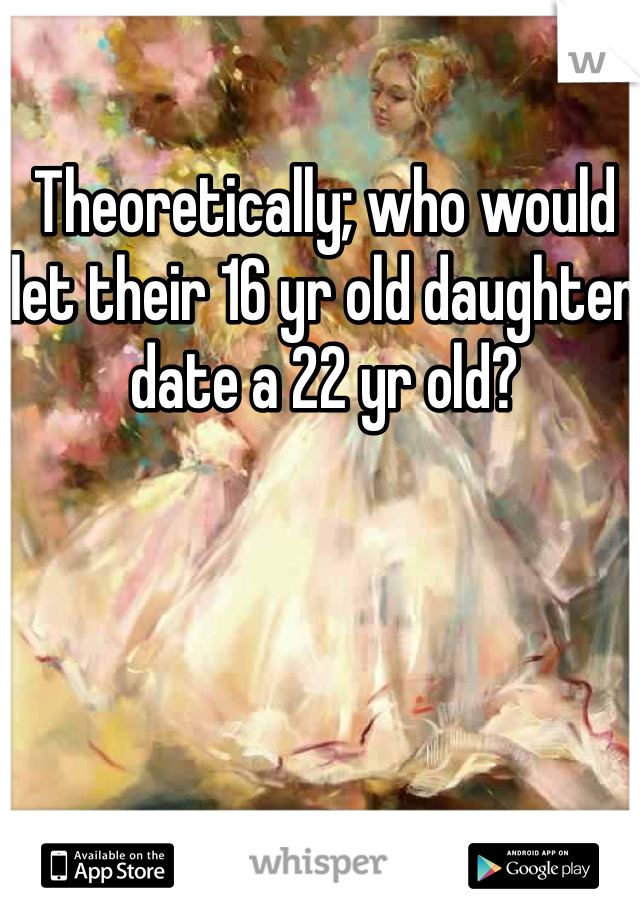 Theoretically; who would let their 16 yr old daughter date a 22 yr old? 