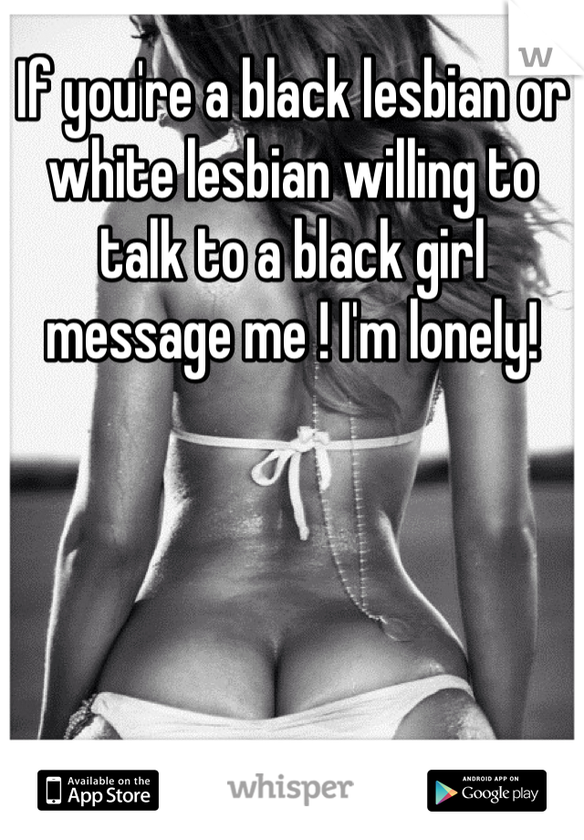 If you're a black lesbian or white lesbian willing to talk to a black girl  message me ! I'm lonely!