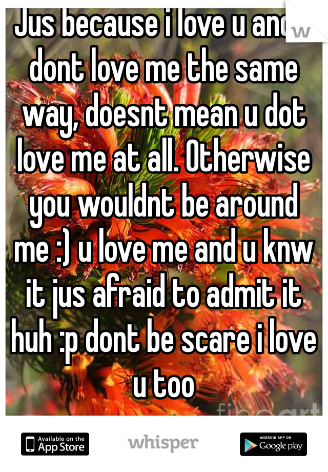 Jus because i love u and u dont love me the same way, doesnt mean u dot love me at all. Otherwise you wouldnt be around me :) u love me and u knw it jus afraid to admit it huh :p dont be scare i love u too 