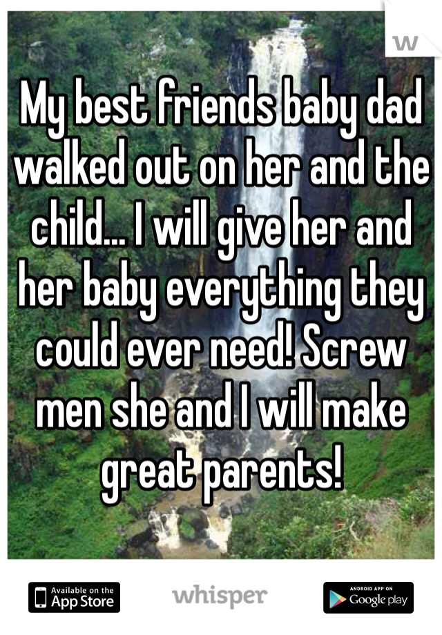 My best friends baby dad walked out on her and the child... I will give her and her baby everything they could ever need! Screw men she and I will make great parents!