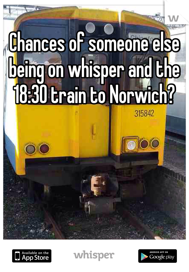 Chances of someone else being on whisper and the 18:30 train to Norwich?