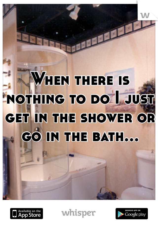 When there is nothing to do I just get in the shower or go in the bath...