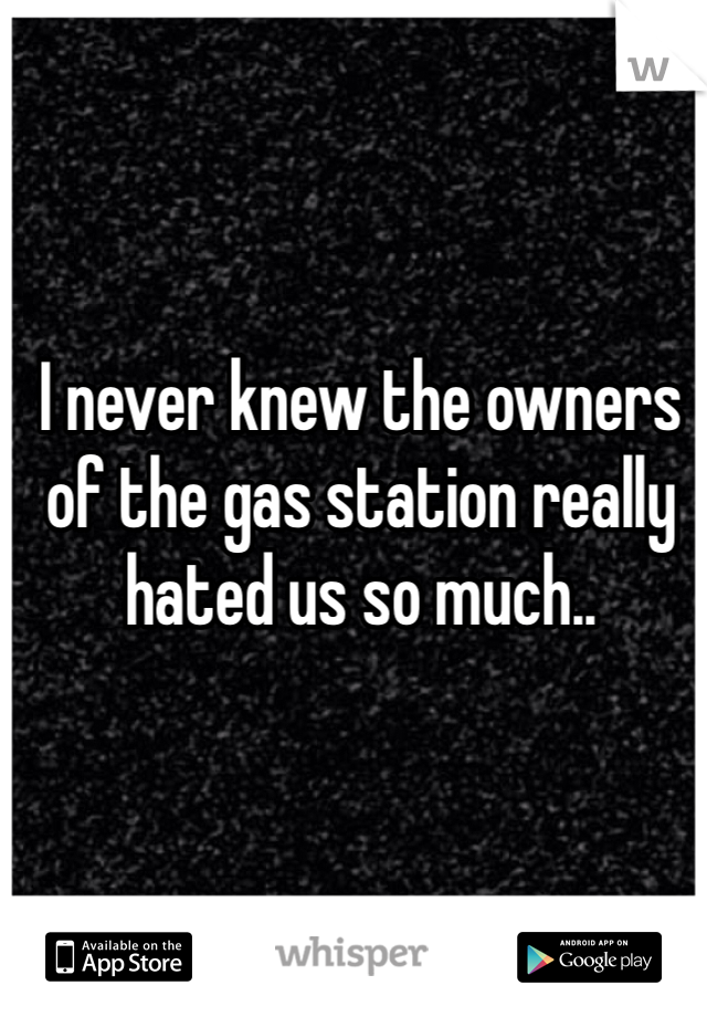 I never knew the owners of the gas station really hated us so much..