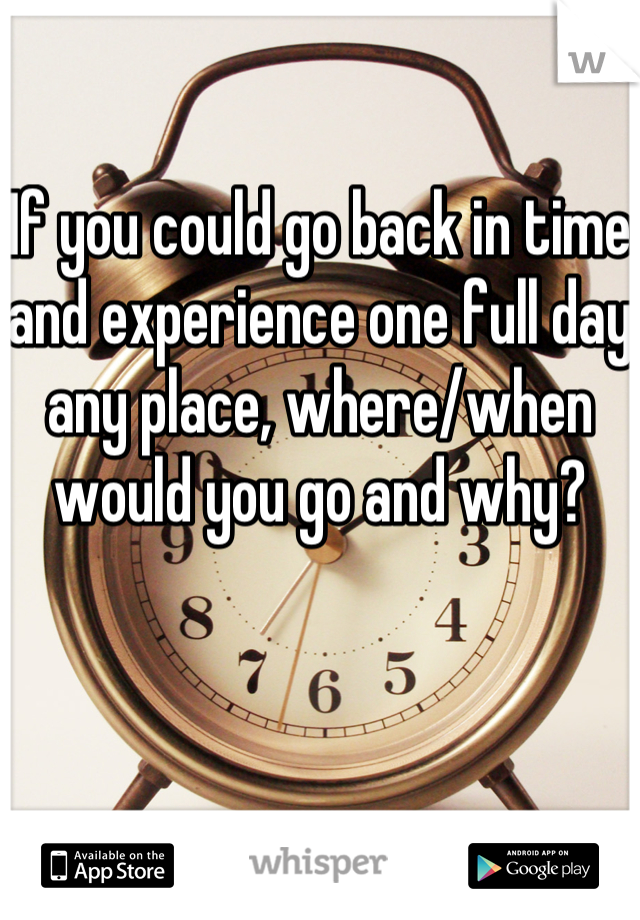 If you could go back in time and experience one full day any place, where/when would you go and why?