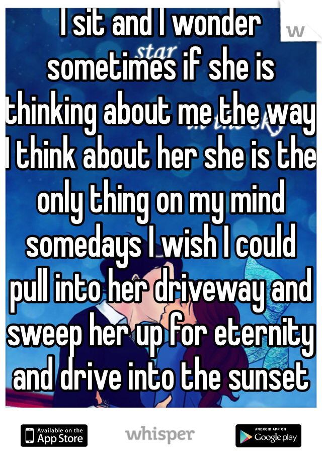 I sit and I wonder sometimes if she is thinking about me the way I think about her she is the only thing on my mind somedays I wish I could pull into her driveway and sweep her up for eternity and drive into the sunset 