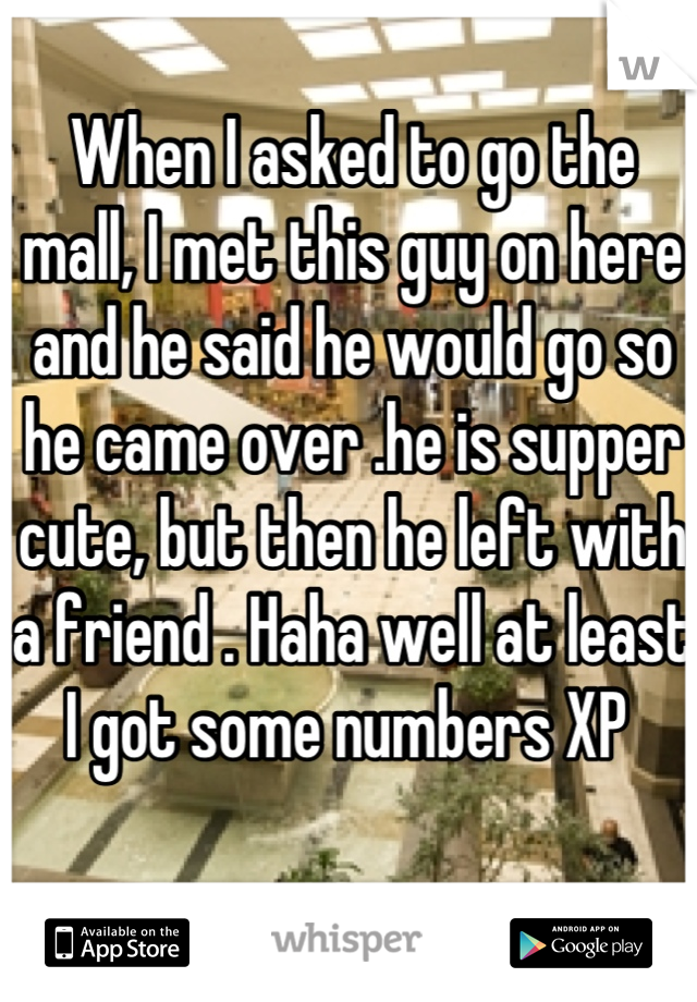 When I asked to go the mall, I met this guy on here and he said he would go so he came over .he is supper cute, but then he left with a friend . Haha well at least I got some numbers XP 