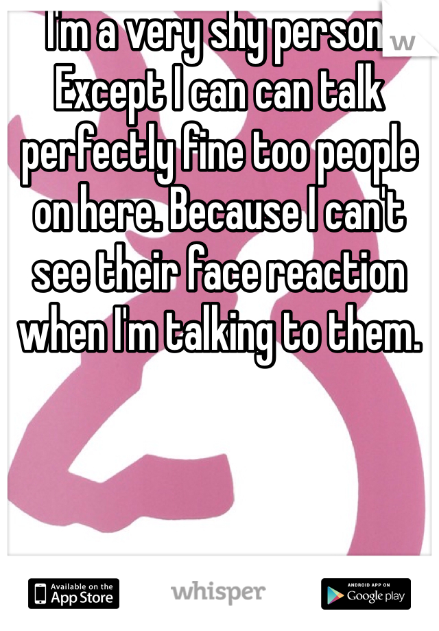 I'm a very shy person. Except I can can talk perfectly fine too people on here. Because I can't see their face reaction when I'm talking to them.