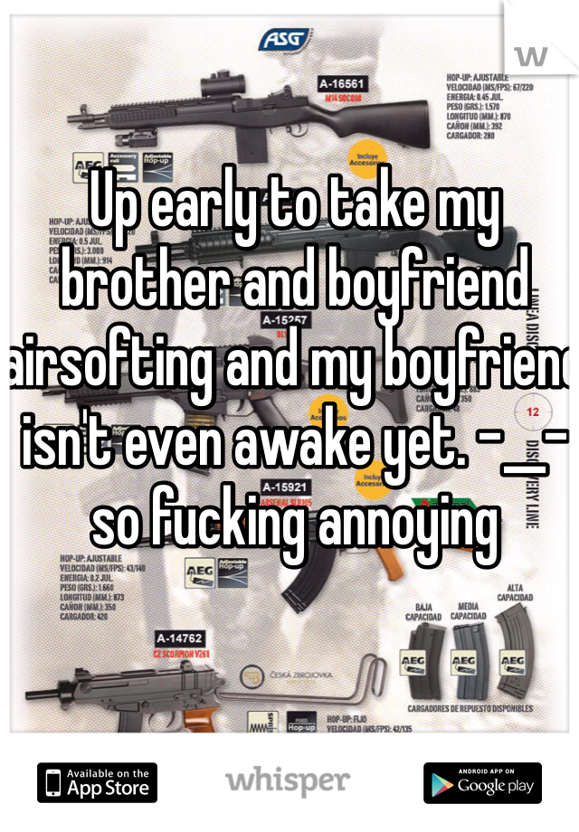 Up early to take my brother and boyfriend airsofting and my boyfriend isn't even awake yet. -__- so fucking annoying