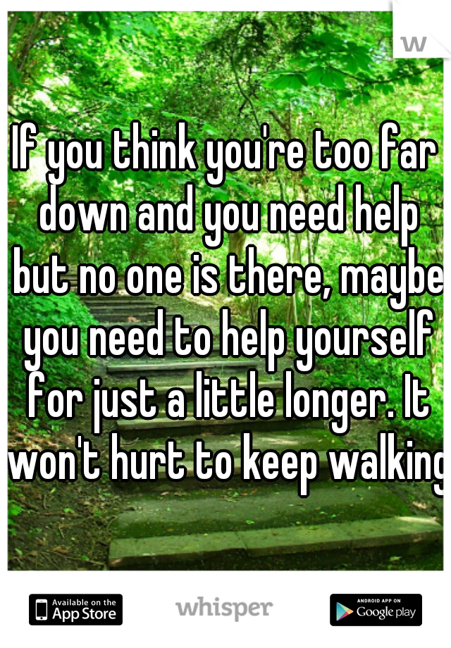 If you think you're too far down and you need help but no one is there, maybe you need to help yourself for just a little longer. It won't hurt to keep walking