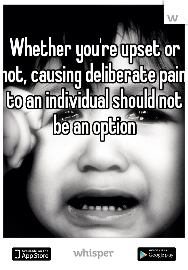 Whether you're upset or not, causing deliberate pain to an individual should not be an option