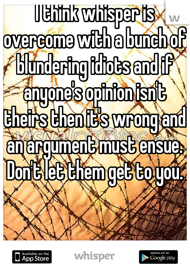 I think whisper is overcome with a bunch of blundering idiots and if anyone's opinion isn't theirs then it's wrong and an argument must ensue. Don't let them get to you.