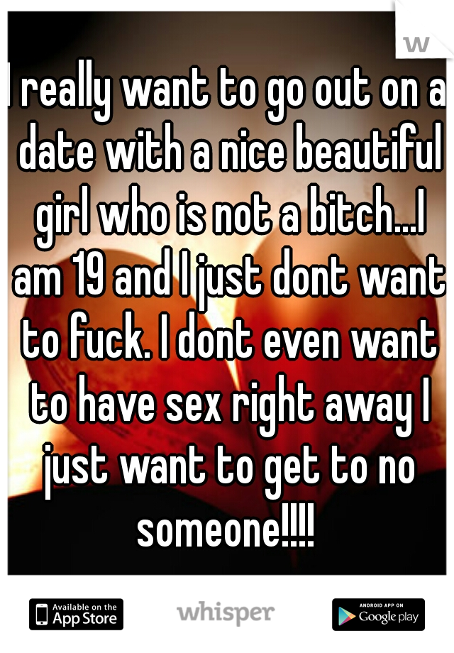 I really want to go out on a date with a nice beautiful girl who is not a bitch...I am 19 and I just dont want to fuck. I dont even want to have sex right away I just want to get to no someone!!!! 