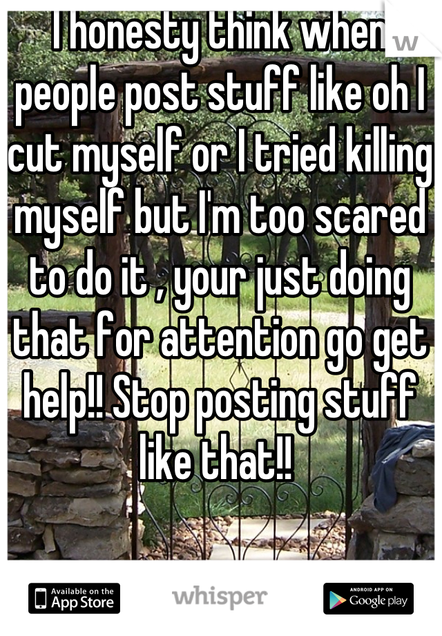 I honesty think when people post stuff like oh I cut myself or I tried killing myself but I'm too scared to do it , your just doing that for attention go get help!! Stop posting stuff like that!! 