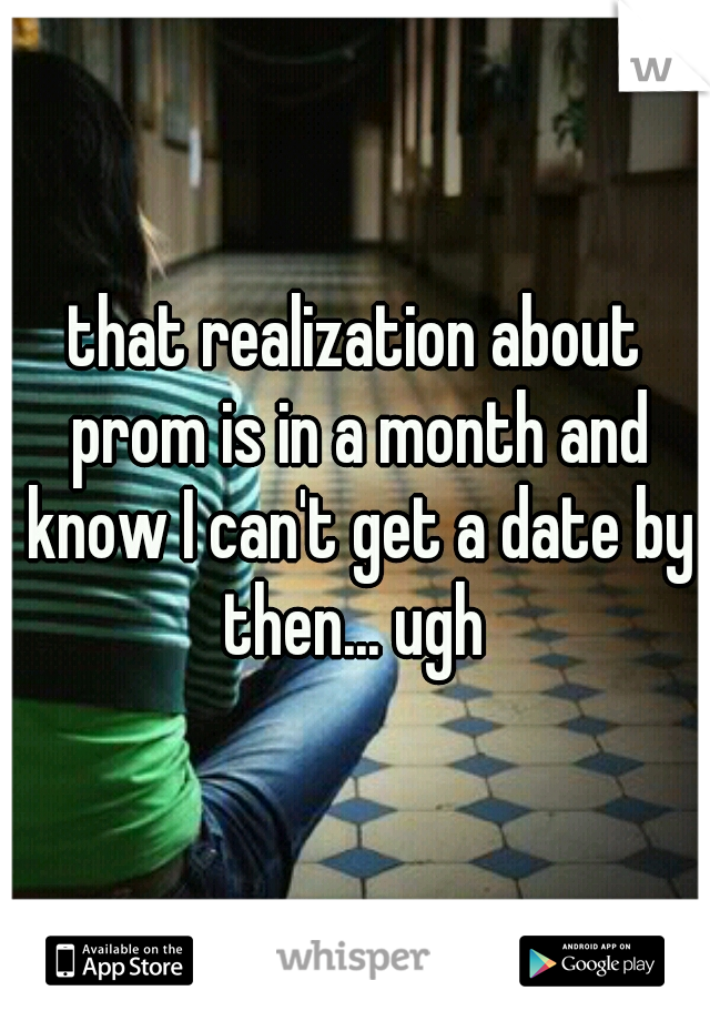 that realization about prom is in a month and know I can't get a date by then... ugh 