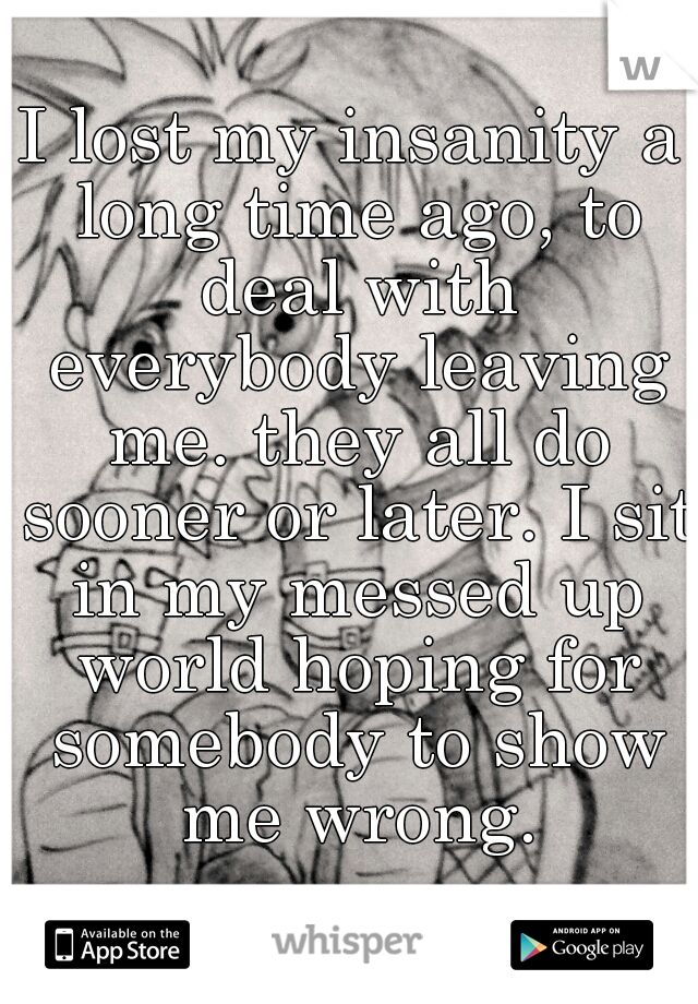 I lost my insanity a long time ago, to deal with everybody leaving me. they all do sooner or later. I sit in my messed up world hoping for somebody to show me wrong.