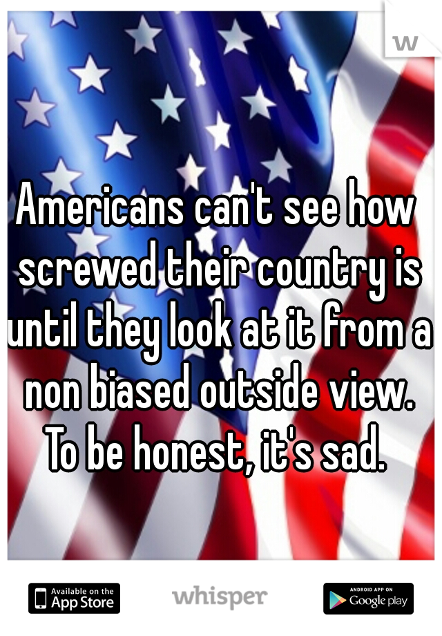 Americans can't see how screwed their country is until they look at it from a non biased outside view. To be honest, it's sad. 