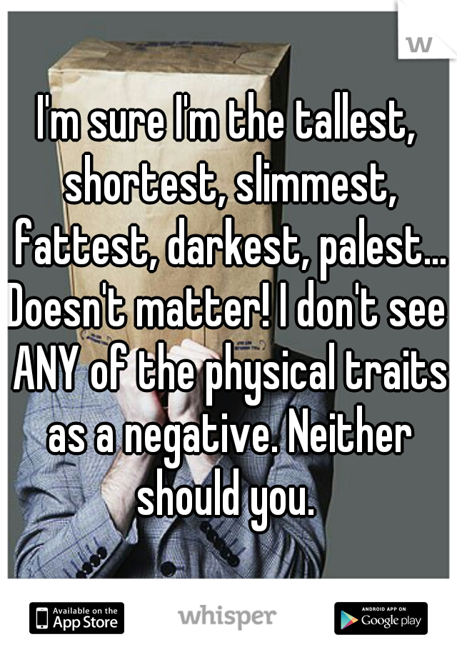 I'm sure I'm the tallest, shortest, slimmest, fattest, darkest, palest...

Doesn't matter! I don't see ANY of the physical traits as a negative. Neither should you. 