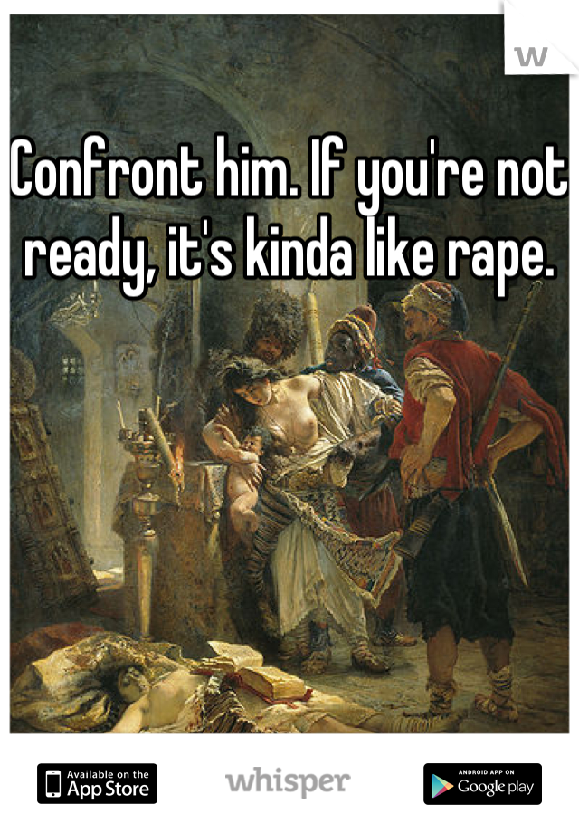 Confront him. If you're not ready, it's kinda like rape.