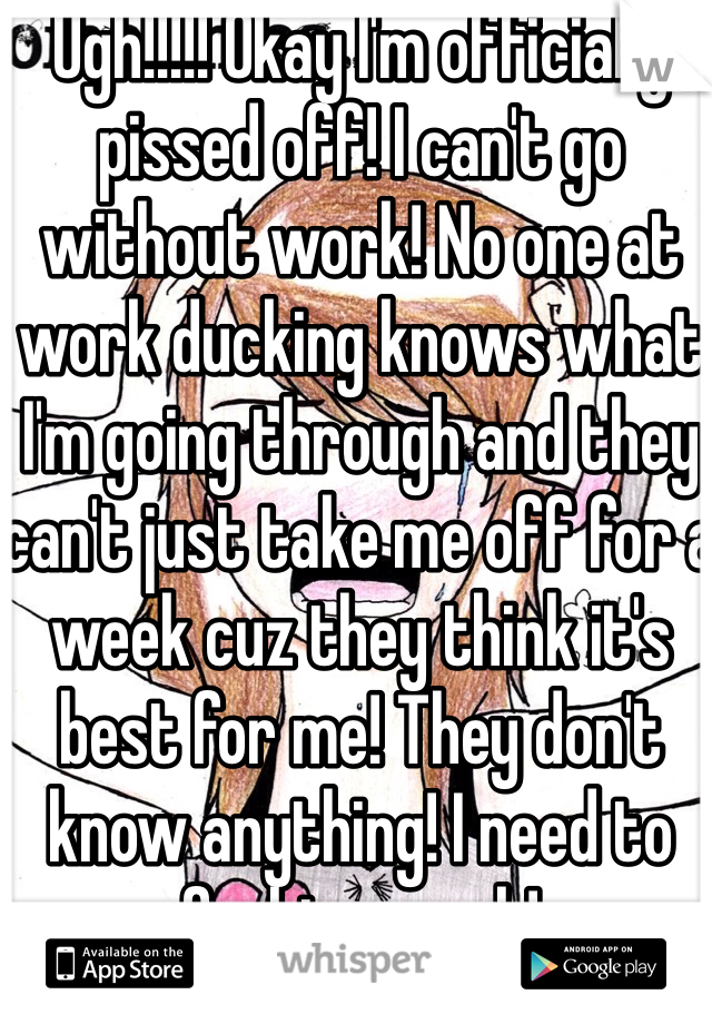 Ugh!!!!! Okay I'm officially pissed off! I can't go without work! No one at work ducking knows what I'm going through and they can't just take me off for a week cuz they think it's best for me! They don't know anything! I need to fucking work! 