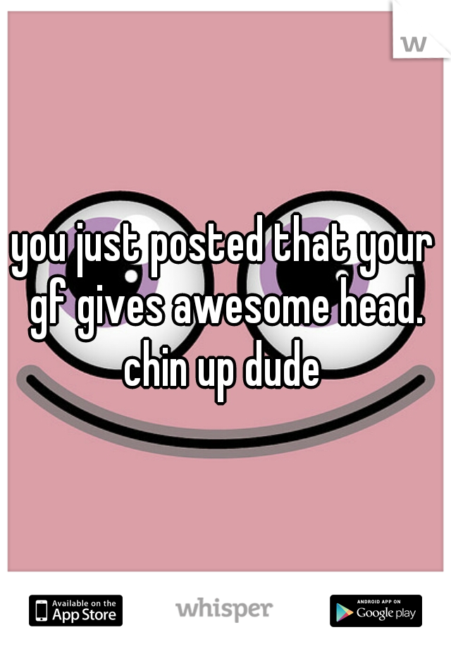 you just posted that your gf gives awesome head. chin up dude 