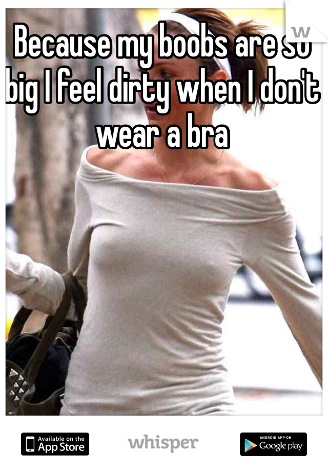 Because my boobs are so big I feel dirty when I don't wear a bra