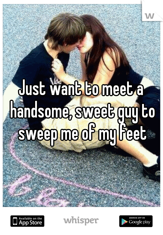 Just want to meet a handsome, sweet guy to sweep me of my feet