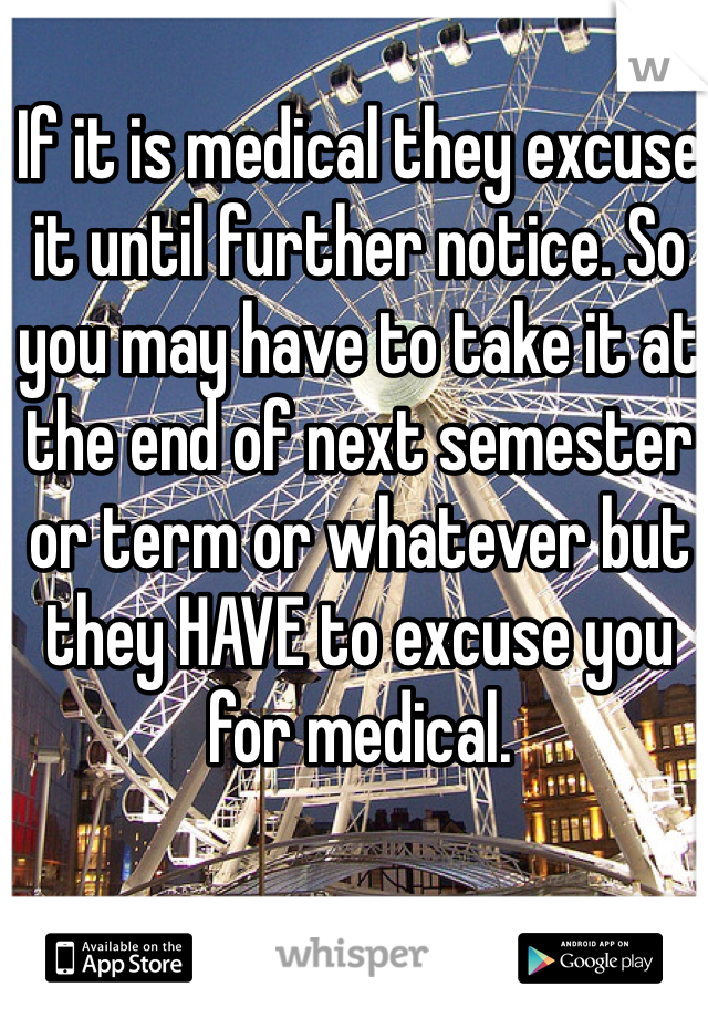 If it is medical they excuse it until further notice. So you may have to take it at the end of next semester or term or whatever but they HAVE to excuse you for medical.