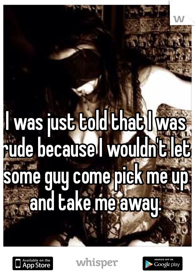 I was just told that I was rude because I wouldn't let some guy come pick me up and take me away. 