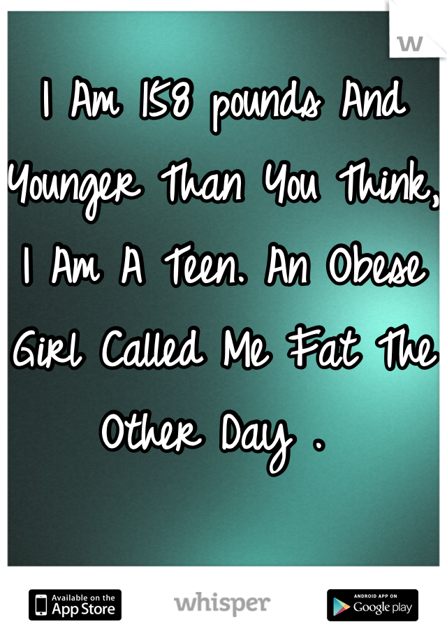 I Am 158 pounds And Younger Than You Think, I Am A Teen. An Obese Girl Called Me Fat The Other Day . 