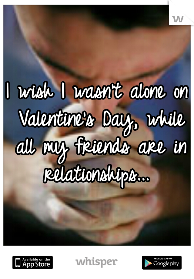 I wish I wasn't alone on Valentine's Day, while all my friends are in relationships... 