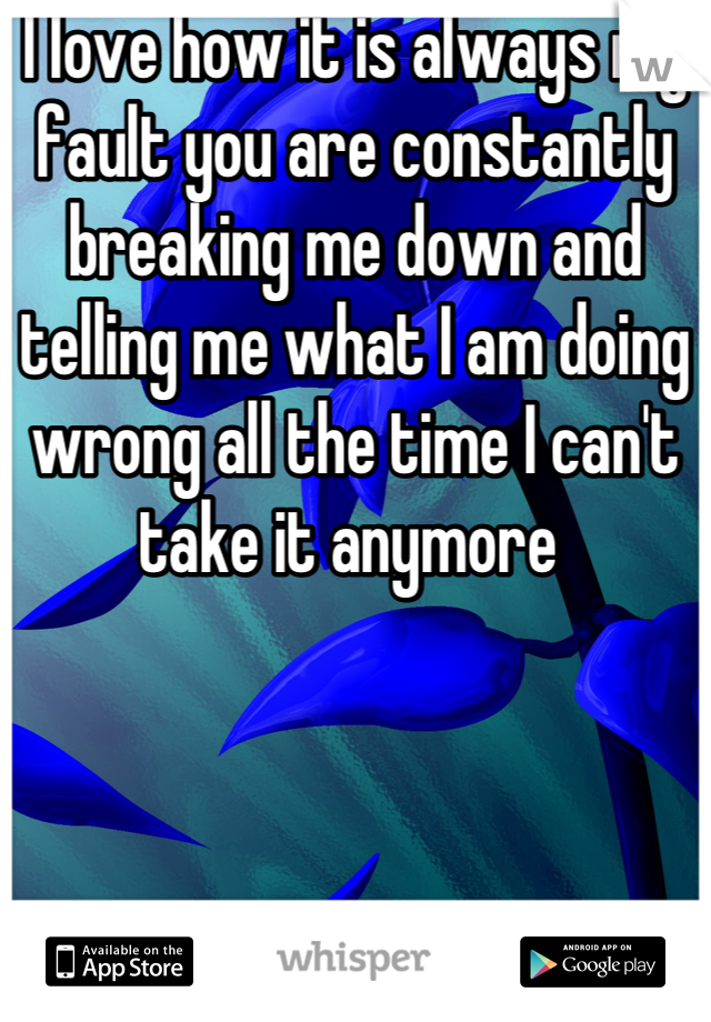 I love how it is always my fault you are constantly breaking me down and telling me what I am doing wrong all the time I can't take it anymore 