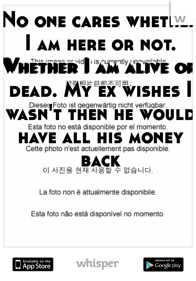 No one cares whether I am here or not. Whether I am alive or dead. My ex wishes I wasn't then he would have all his money back