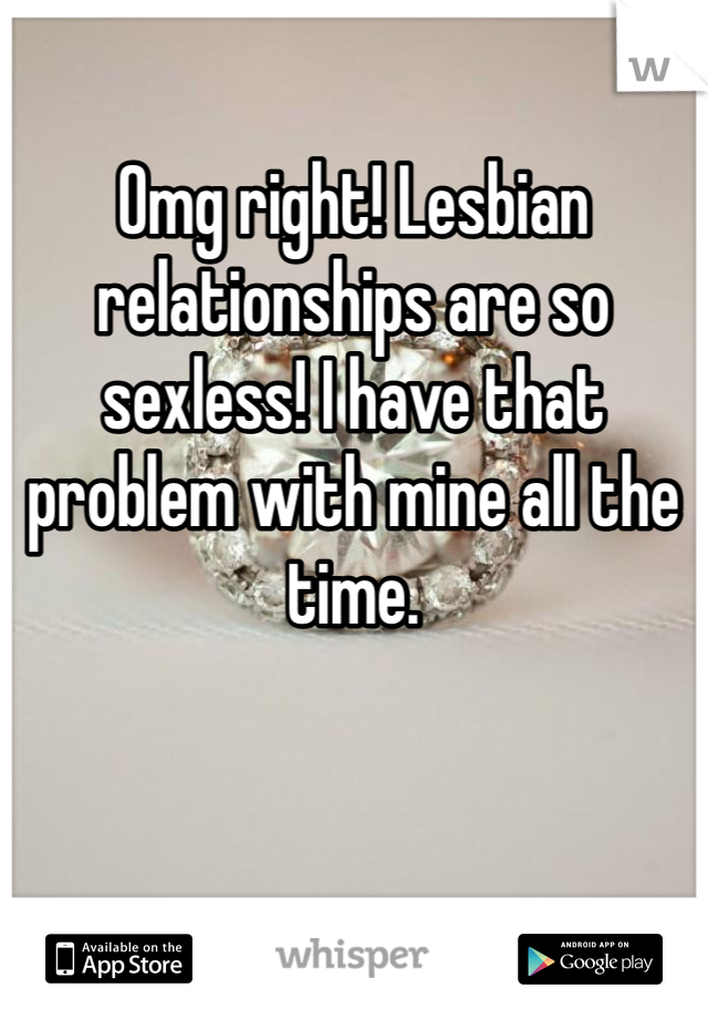 Omg right! Lesbian relationships are so sexless! I have that problem with mine all the time. 