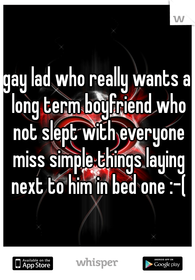 gay lad who really wants a long term boyfriend who not slept with everyone miss simple things laying next to him in bed one :-(