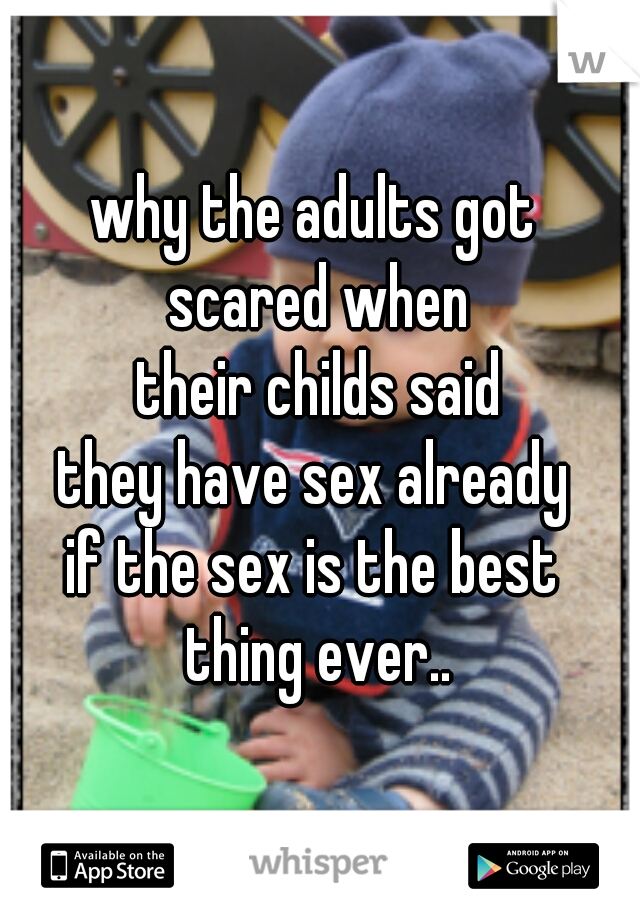 why the adults got 
scared when
 their childs said 
they have sex already 
if the sex is the best 
thing ever..