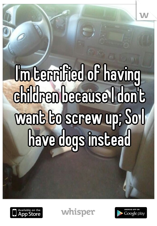 I'm terrified of having children because I don't want to screw up; So I have dogs instead